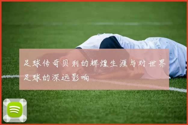 足球传奇贝利的辉煌生涯与对世界足球的深远影响