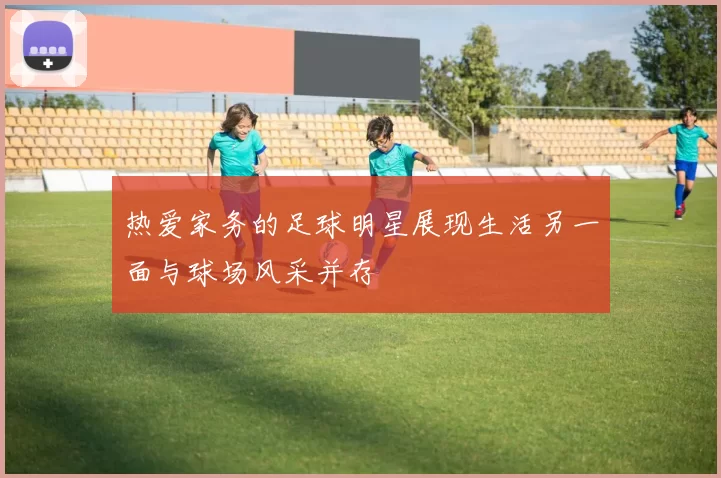 热爱家务的足球明星展现生活另一面与球场风采并存