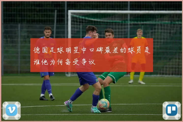 德国足球明星中口碑最差的球员是谁他为何备受争议
