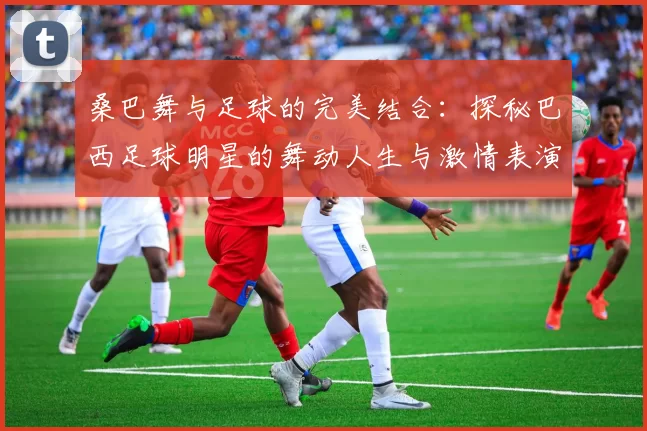 桑巴舞与足球的完美结合：探秘巴西足球明星的舞动人生与激情表演