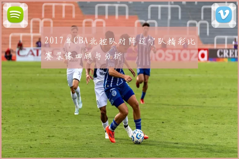 2017年CBA北控队对阵辽宁队精彩比赛录像回顾与分析