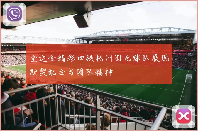 全运会精彩回顾杭州羽毛球队展现默契配合与团队精神