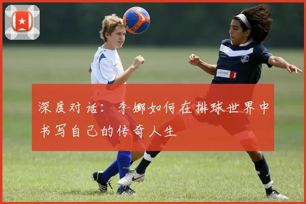 深度对话：李娜如何在排球世界中书写自己的传奇人生