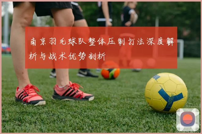 南京羽毛球队整体压制打法深度解析与战术优势剖析
