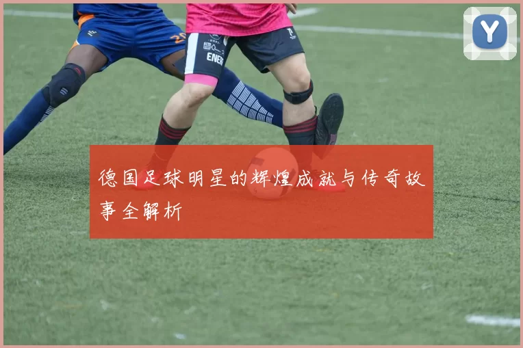 德国足球明星的辉煌成就与传奇故事全解析