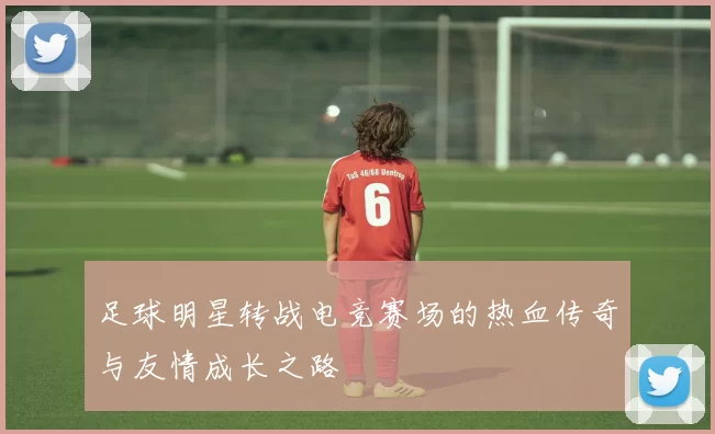 足球明星转战电竞赛场的热血传奇与友情成长之路