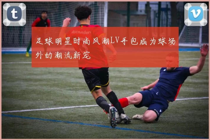 足球明星时尚风潮LV手包成为球场外的潮流新宠