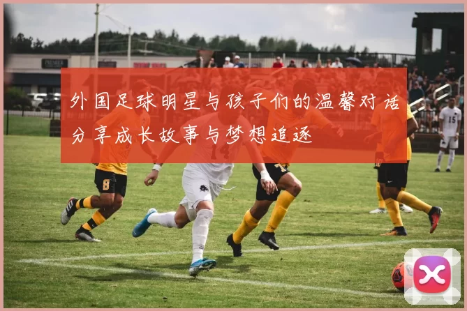 外国足球明星与孩子们的温馨对话分享成长故事与梦想追逐
