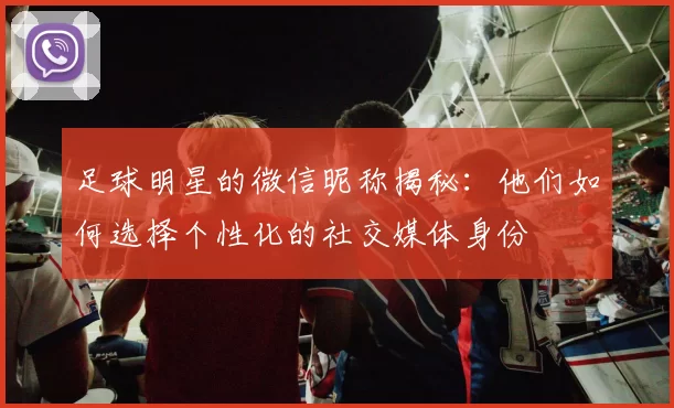 足球明星的微信昵称揭秘：他们如何选择个性化的社交媒体身份