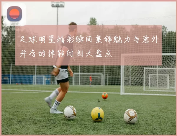 足球明星精彩瞬间集锦魅力与意外并存的掉鞋时刻大盘点