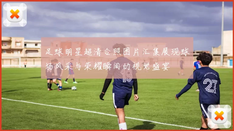 足球明星超清合照图片汇集展现球场风采与荣耀瞬间的视觉盛宴