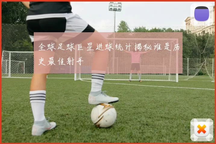 全球足球巨星进球统计揭秘谁是历史最佳射手