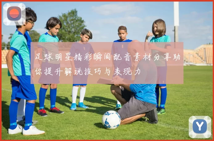 足球明星精彩瞬间配音素材分享助你提升解说技巧与表现力