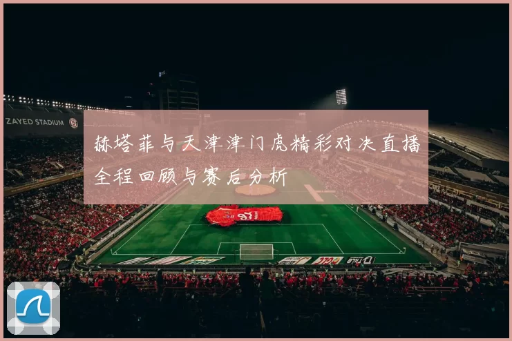 赫塔菲与天津津门虎精彩对决直播全程回顾与赛后分析