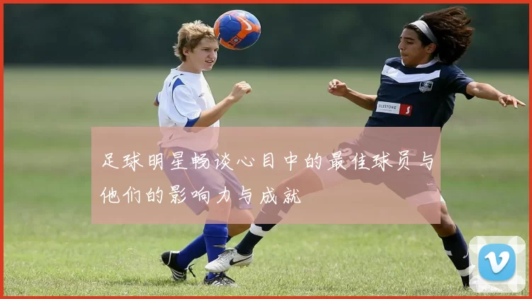 足球明星畅谈心目中的最佳球员与他们的影响力与成就