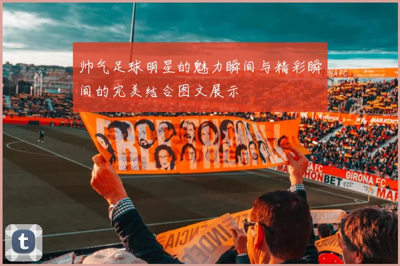 帅气足球明星的魅力瞬间与精彩瞬间的完美结合图文展示