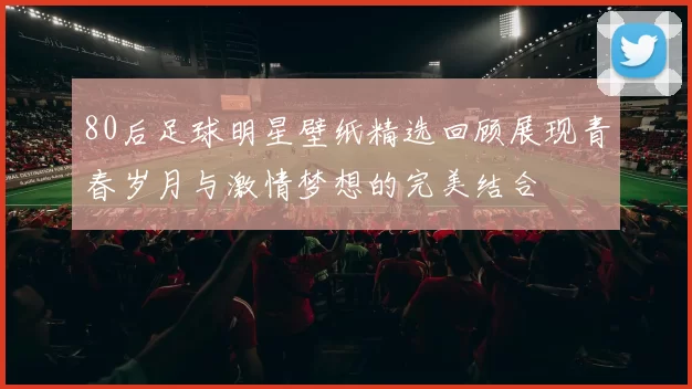 80后足球明星壁纸精选回顾展现青春岁月与激情梦想的完美结合