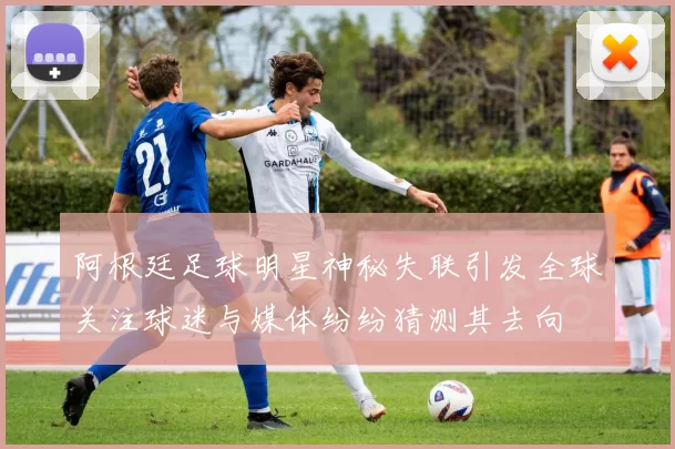 阿根廷足球明星神秘失联引发全球关注球迷与媒体纷纷猜测其去向