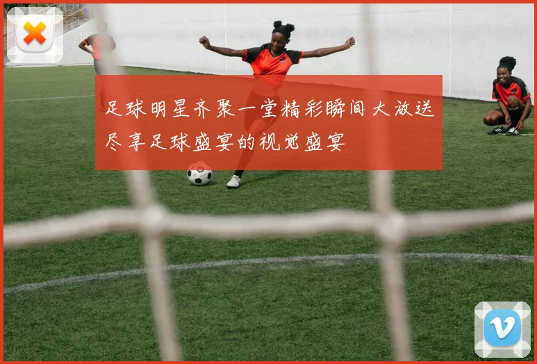 足球明星齐聚一堂精彩瞬间大放送尽享足球盛宴的视觉盛宴