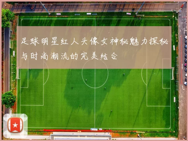 足球明星红人头像女神秘魅力探秘与时尚潮流的完美结合