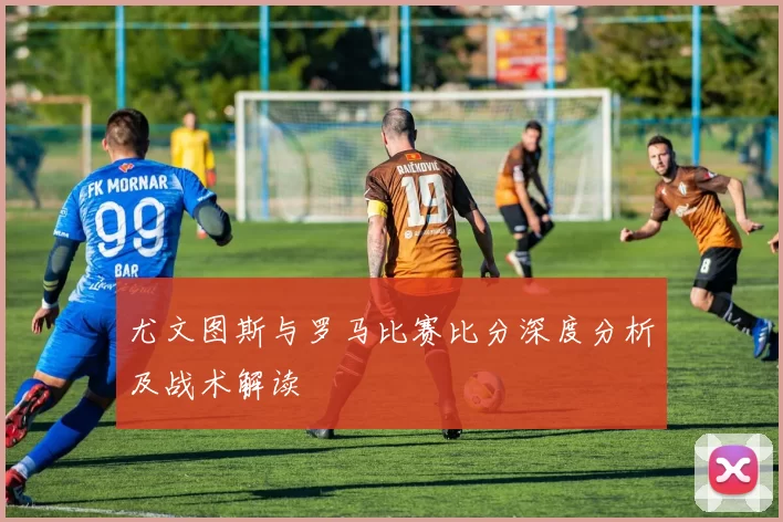 尤文图斯与罗马比赛比分深度分析及战术解读