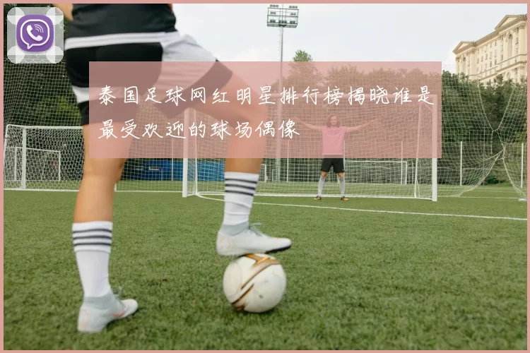 泰国足球网红明星排行榜揭晓谁是最受欢迎的球场偶像