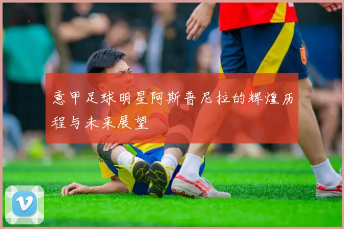 意甲足球明星阿斯普尼拉的辉煌历程与未来展望