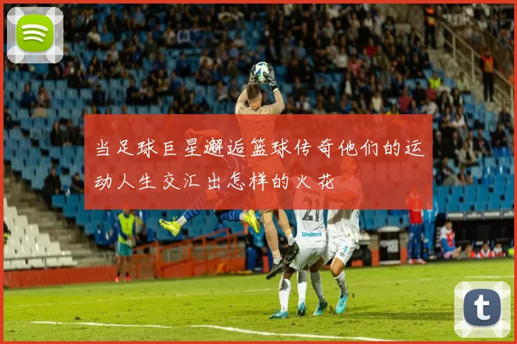 当足球巨星邂逅篮球传奇他们的运动人生交汇出怎样的火花