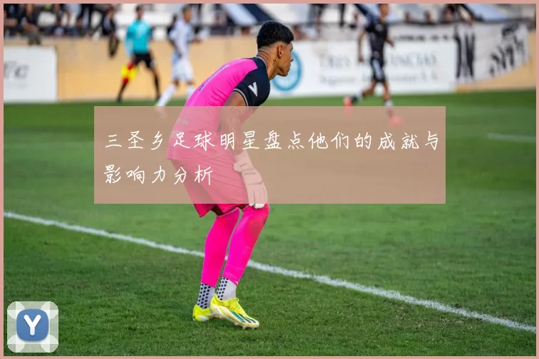 三圣乡足球明星盘点他们的成就与影响力分析