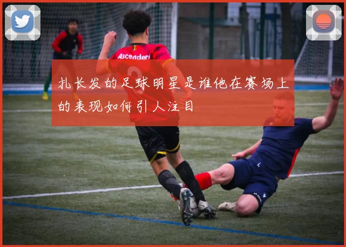 扎长发的足球明星是谁他在赛场上的表现如何引人注目