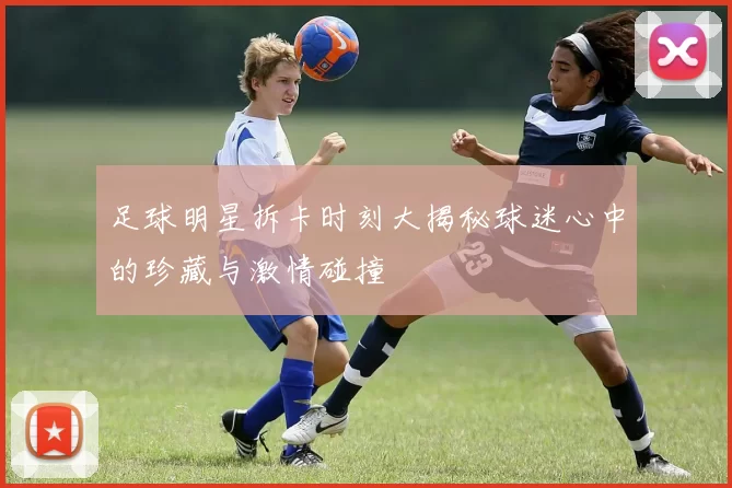 足球明星拆卡时刻大揭秘球迷心中的珍藏与激情碰撞