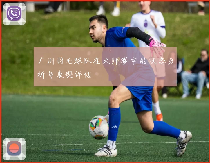 广州羽毛球队在大师赛中的状态分析与表现评估