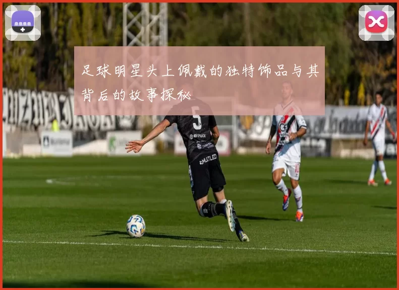 足球明星头上佩戴的独特饰品与其背后的故事探秘