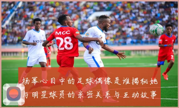 杨幂心目中的足球偶像是谁揭秘她与明星球员的亲密关系与互动故事