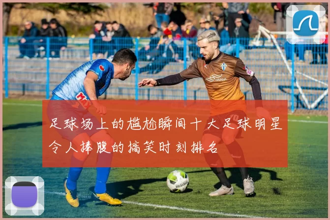 足球场上的尴尬瞬间十大足球明星令人捧腹的搞笑时刻排名
