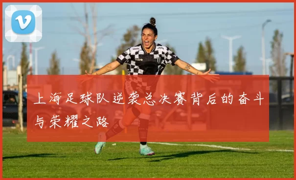 上海足球队逆袭总决赛背后的奋斗与荣耀之路