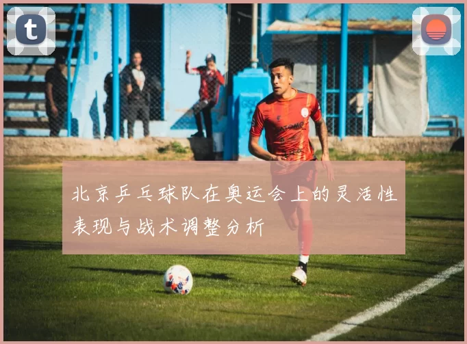 北京乒乓球队在奥运会上的灵活性表现与战术调整分析