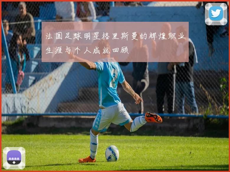 法国足球明星格里斯曼的辉煌职业生涯与个人成就回顾