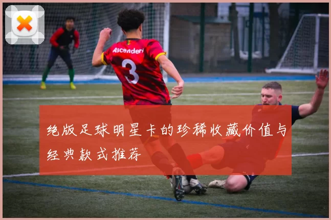 绝版足球明星卡的珍稀收藏价值与经典款式推荐