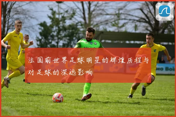 法国前世界足球明星的辉煌历程与对足球的深远影响