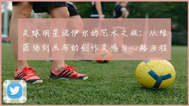 足球明星诺伊尔的艺术之旅：从绿茵场到画布的创作灵感与心路历程