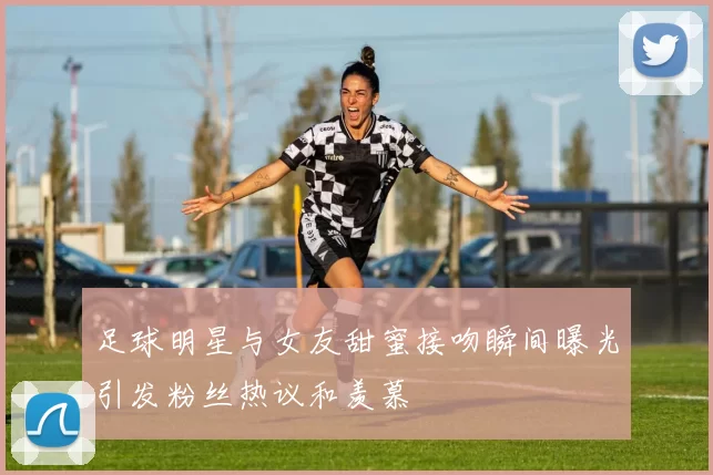 足球明星与女友甜蜜接吻瞬间曝光引发粉丝热议和羡慕