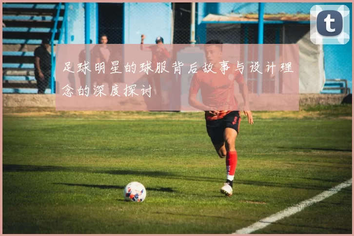 足球明星的球服背后故事与设计理念的深度探讨