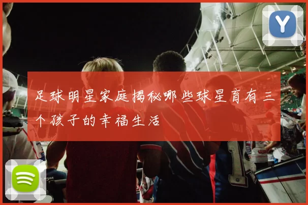 足球明星家庭揭秘哪些球星育有三个孩子的幸福生活