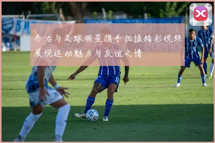 乔治与足球明星携手拍摄精彩视频展现运动魅力与友谊之情