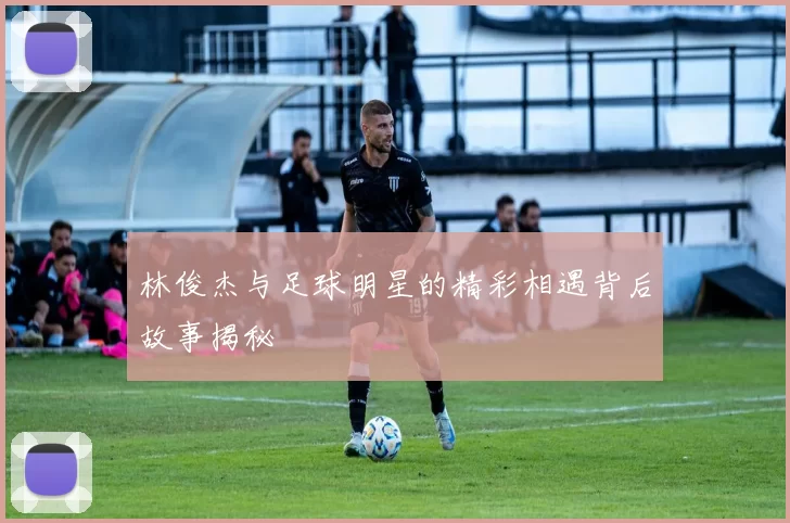 林俊杰与足球明星的精彩相遇背后故事揭秘