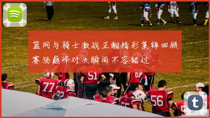 篮网与骑士激战正酣精彩集锦回顾赛场巅峰对决瞬间不容错过