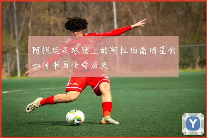 阿根廷足球场上的阿拉伯裔明星们如何书写传奇历史