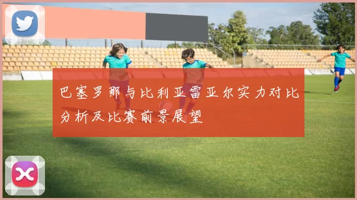 巴塞罗那与比利亚雷亚尔实力对比分析及比赛前景展望