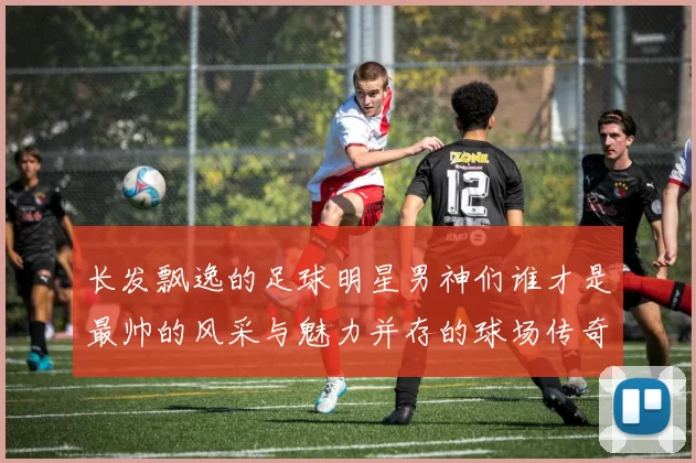长发飘逸的足球明星男神们谁才是最帅的风采与魅力并存的球场传奇